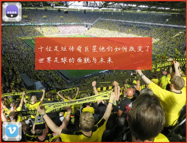 十位足坛传奇巨星他们如何改变了世界足球的面貌与未来