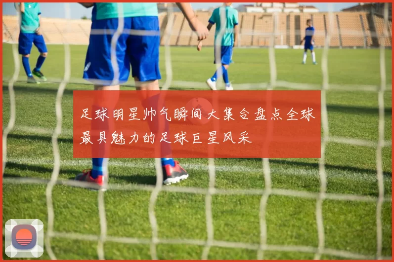 足球明星帅气瞬间大集合盘点全球最具魅力的足球巨星风采