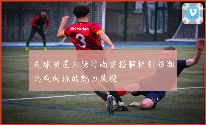 足球明星入场时尚穿搭解析引领潮流风向标的魅力展现