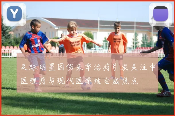 足球明星因伤来华治疗引发关注中医理疗与现代医学结合成焦点