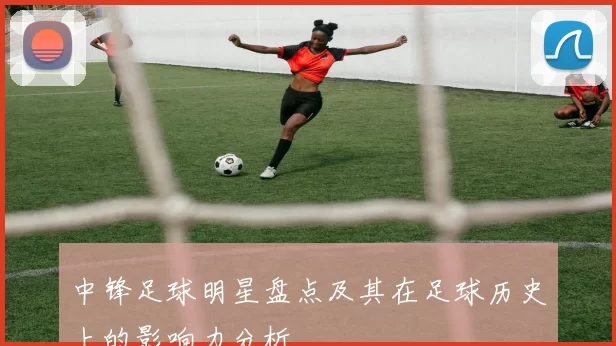 中锋足球明星盘点及其在足球历史上的影响力分析