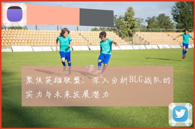 聚焦英雄联盟：深入分析BLG战队的实力与未来发展潜力